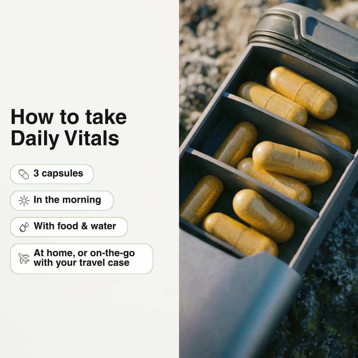 How to take Daily Vitals: 3 capsules in the morning with food and water, at home or on the go with the AEVUM travel pill case